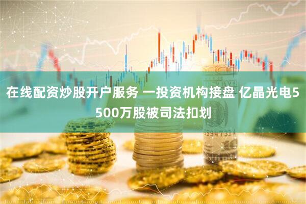 在线配资炒股开户服务 一投资机构接盘 亿晶光电5500万股被司法扣划