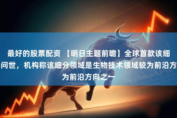 最好的股票配资 【明日主题前瞻】全球首款该细分疗法问世，机构称该细分领域是生物技术领域较为前沿方向之一