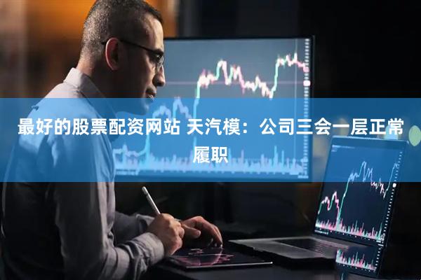 最好的股票配资网站 天汽模：公司三会一层正常履职