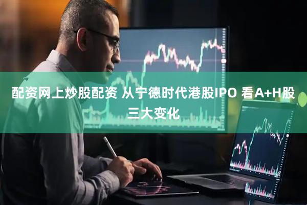 配资网上炒股配资 从宁德时代港股IPO 看A+H股三大变化