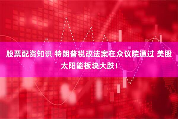 股票配资知识 特朗普税改法案在众议院通过 美股太阳能板块大跌！