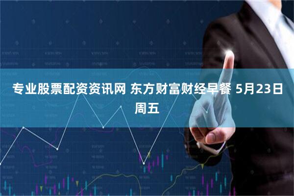 专业股票配资资讯网 东方财富财经早餐 5月23日周五