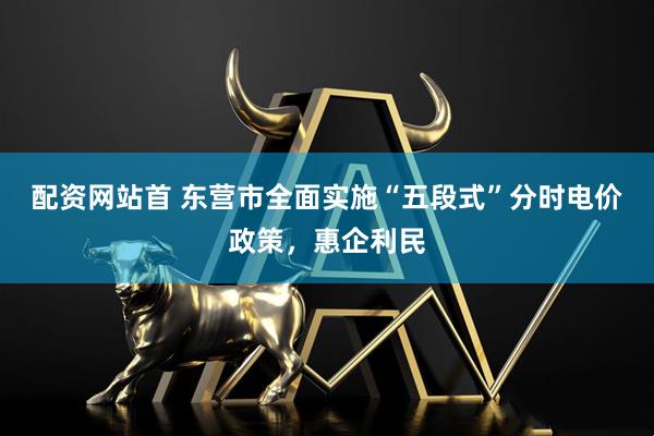 配资网站首 东营市全面实施“五段式”分时电价政策，惠企利民