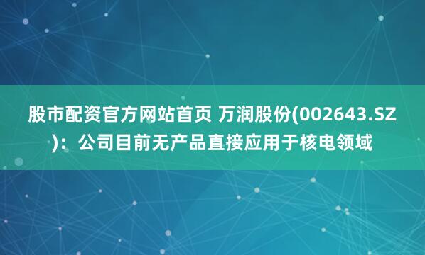 股市配资官方网站首页 万润股份(002643.SZ)：公司目前无产品直接应用于核电领域