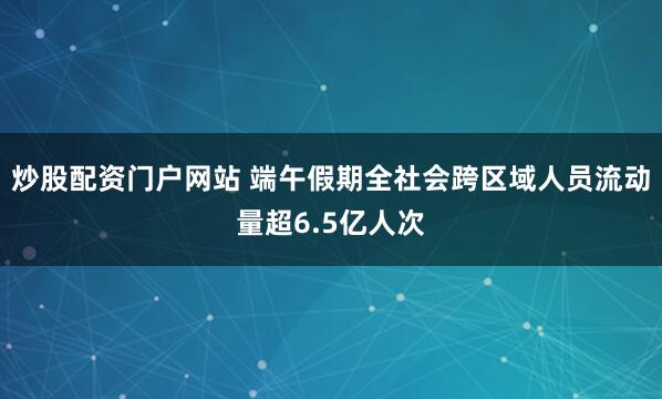 炒股配资门户网站 端午假期全社会跨区域人员流动量超6.5亿人次