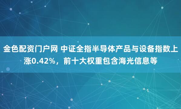 金色配资门户网 中证全指半导体产品与设备指数上涨0.42%，前十大权重包含海光信息等