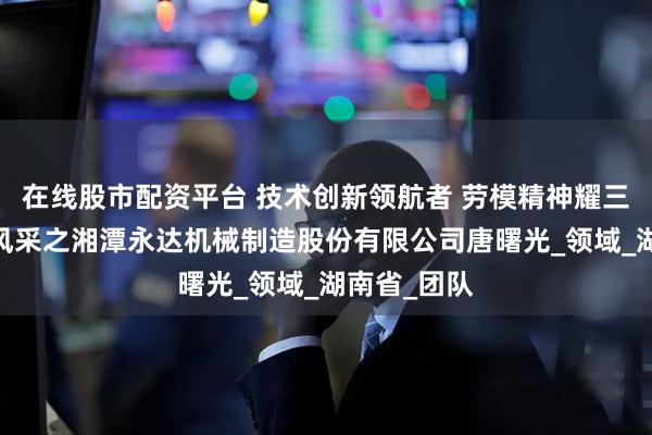 在线股市配资平台 技术创新领航者 劳模精神耀三湘——劳模风采之湘潭永达机械制造股份有限公司唐曙光_领域_湖南省_团队