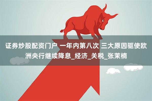 证券炒股配资门户 一年内第八次 三大原因驱使欧洲央行继续降息_经济_关税_张茉楠