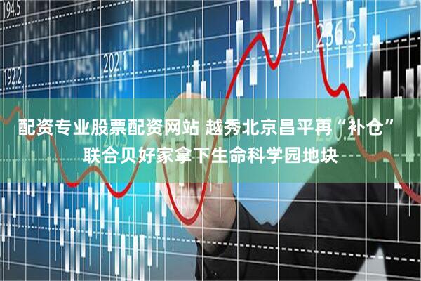 配资专业股票配资网站 越秀北京昌平再“补仓” 联合贝好家拿下生命科学园地块