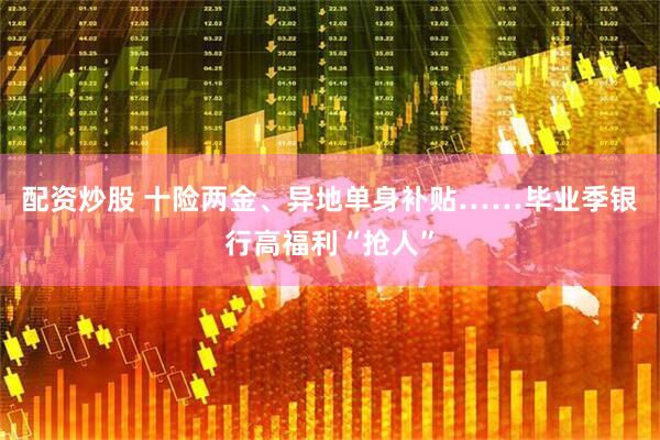 配资炒股 十险两金、异地单身补贴……毕业季银行高福利“抢人”