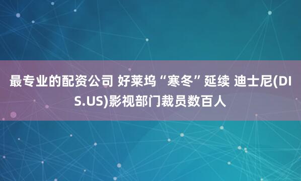 最专业的配资公司 好莱坞“寒冬”延续 迪士尼(DIS.US)影视部门裁员数百人