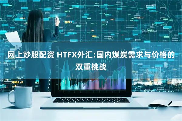 网上炒股配资 HTFX外汇:国内煤炭需求与价格的双重挑战