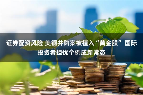 证券配资风险 美钢并购案被植入“黄金股” 国际投资者担忧个例成新常态
