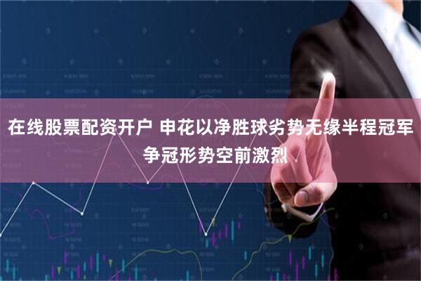 在线股票配资开户 申花以净胜球劣势无缘半程冠军  争冠形势空前激烈