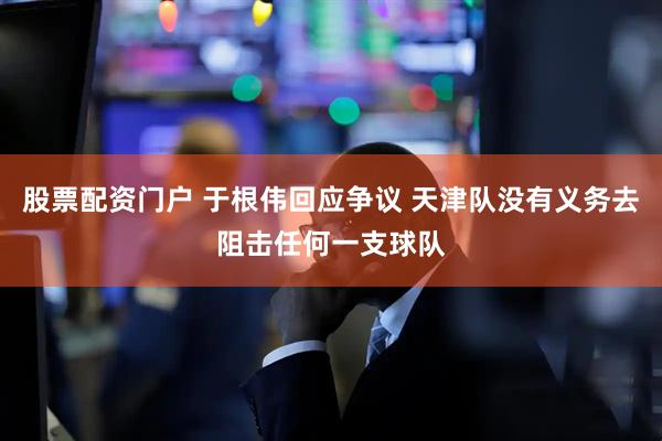 股票配资门户 于根伟回应争议 天津队没有义务去阻击任何一支球队