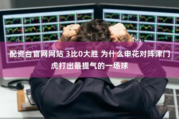 配资台官网网站 3比0大胜 为什么申花对阵津门虎打出最提气的一场球
