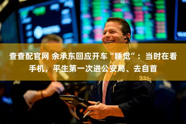 查查配官网 余承东回应开车“睡觉”：当时在看手机，平生第一次进公安局、去自首