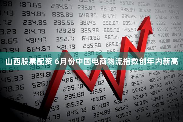 山西股票配资 6月份中国电商物流指数创年内新高