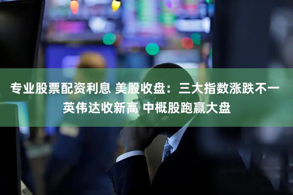 专业股票配资利息 美股收盘：三大指数涨跌不一 英伟达收新高 中概股跑赢大盘