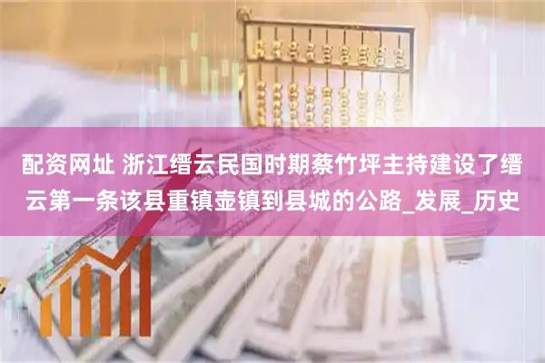 配资网址 浙江缙云民国时期蔡竹坪主持建设了缙云第一条该县重镇壶镇到县城的公路_发展_历史