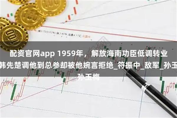 配资官网app 1959年，解放海南功臣低调转业，韩先楚调他到总参却被他婉言拒绝_符振中_敌军_孙玉梅