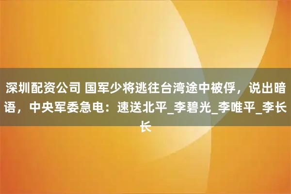 深圳配资公司 国军少将逃往台湾途中被俘，说出暗语，中央军委急电：速送北平_李碧光_李唯平_李长