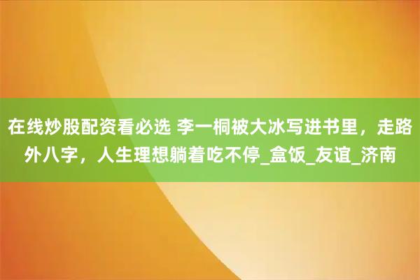 在线炒股配资看必选 李一桐被大冰写进书里，走路外八字，人生理想躺着吃不停_盒饭_友谊_济南