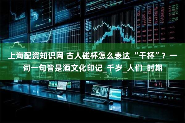 上海配资知识网 古人碰杯怎么表达 “干杯”？一词一句皆是酒文化印记_千岁_人们_时期
