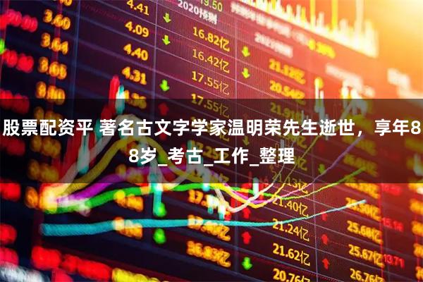 股票配资平 著名古文字学家温明荣先生逝世，享年88岁_考古_工作_整理