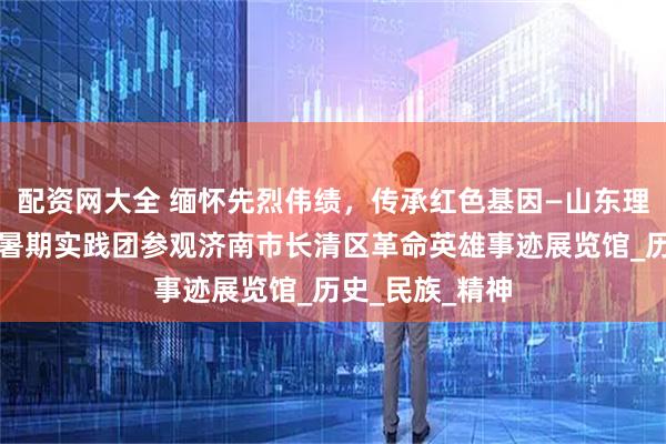 配资网大全 缅怀先烈伟绩，传承红色基因—山东理工大学向日葵暑期实践团参观济南市长清区革命英雄事迹展览馆_历史_民族_精神