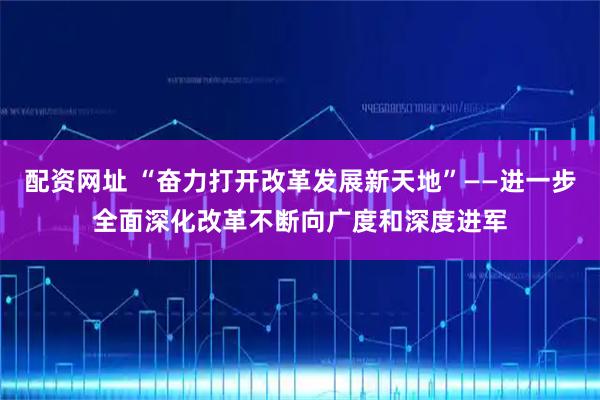 配资网址 “奋力打开改革发展新天地”——进一步全面深化改革不断向广度和深度进军