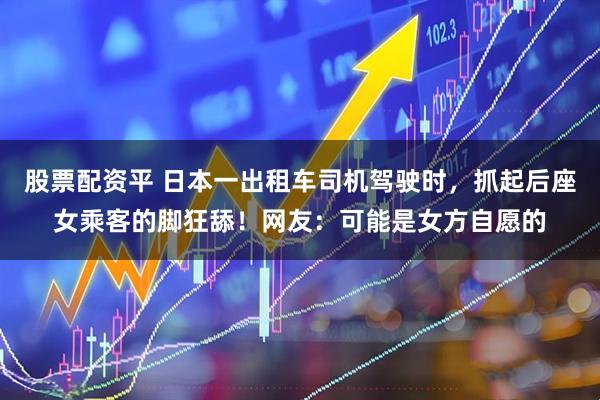 股票配资平 日本一出租车司机驾驶时，抓起后座女乘客的脚狂舔！网友：可能是女方自愿的