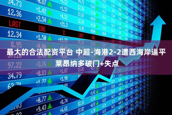 最大的合法配资平台 中超-海港2-2遭西海岸逼平 莱昂纳多破门+失点