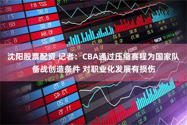 沈阳股票配资 记者：CBA通过压缩赛程为国家队备战创造条件 对职业化发展有损伤