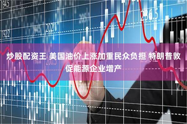 炒股配资王 美国油价上涨加重民众负担 特朗普敦促能源企业增产