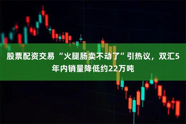 股票配资交易 “火腿肠卖不动了”引热议，双汇5年内销量降低约22万吨