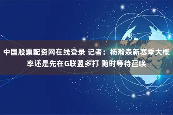 中国股票配资网在线登录 记者：杨瀚森新赛季大概率还是先在G联盟多打 随时等待召唤